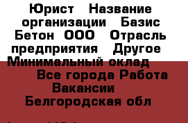 Юрист › Название организации ­ Базис-Бетон, ООО › Отрасль предприятия ­ Другое › Минимальный оклад ­ 25 000 - Все города Работа » Вакансии   . Белгородская обл.